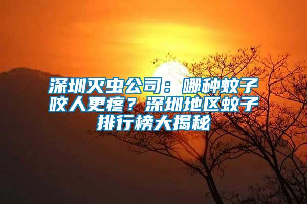 深圳滅蟲公司：哪種蚊子咬人更疼？深圳地區蚊子排行榜大揭秘