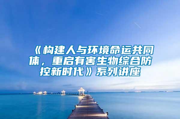 《構(gòu)建人與環(huán)境命運共同體，重啟有害生物綜合防控新時代》系列講座